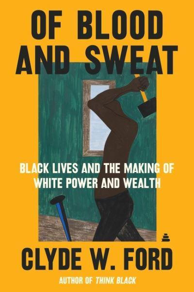 Of Blood and Sweat : Black Lives and the Making of White Power and Wealth by Clyde W. Ford
